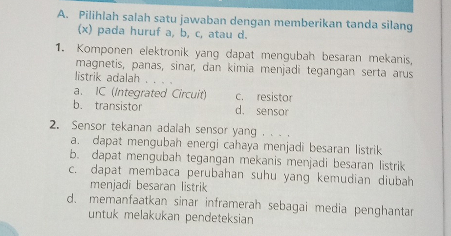 Pilihlah salah satu jawaban dengan memberikan tanda silang
(x) pada huruf a, b, c, atau d.
1. Komponen elektronik yang dapat mengubah besaran mekanis,
magnetis, panas, sinar, dan kimia menjadi tegangan serta arus
listrik adalah . . . .
a. IC (Integrated Circuit) c. resistor
b. transistor d. sensor
2. Sensor tekanan adalah sensor yang . . . .
a. dapat mengubah energi cahaya menjadi besaran listrik
b. dapat mengubah tegangan mekanis menjadi besaran listrik
c. dapat membaca perubahan suhu yang kemudian diubah
menjadi besaran listrik
d. memanfaatkan sinar inframerah sebagai media penghantar
untuk melakukan pendeteksian