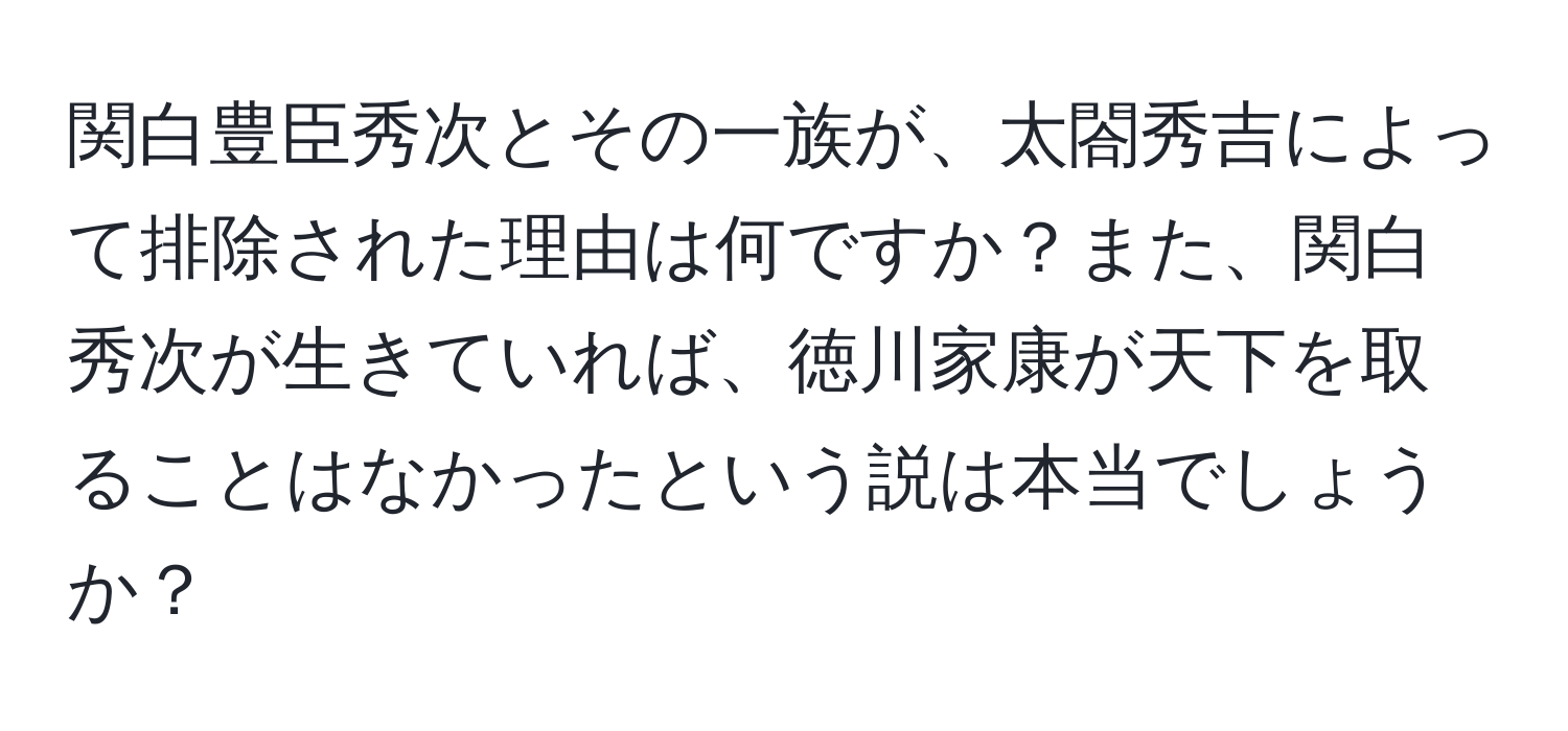 関白豊臣秀次とその一族が、太閤秀吉によって排除された理由は何ですか？また、関白秀次が生きていれば、徳川家康が天下を取ることはなかったという説は本当でしょうか？