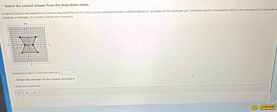 > Select the correct answer from the drop-down menu. 
A client of Susan's has asked her to create a new wood floor for his living room by laying wood strips in different directions, as shown on the coordinate grid. Determine whether Quadnlateral ABCD is best descnbed as a trapezoid, a 
rhombus, a rectangle, or a square. Explain your reasoning 
Quadrilateral ABCD is best described as a □ 

Enter the answer in the space provided. 
Explain your reasoning 
→ REVIEW