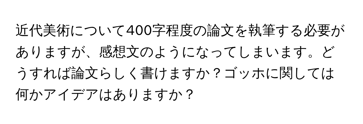 近代美術について400字程度の論文を執筆する必要がありますが、感想文のようになってしまいます。どうすれば論文らしく書けますか？ゴッホに関しては何かアイデアはありますか？