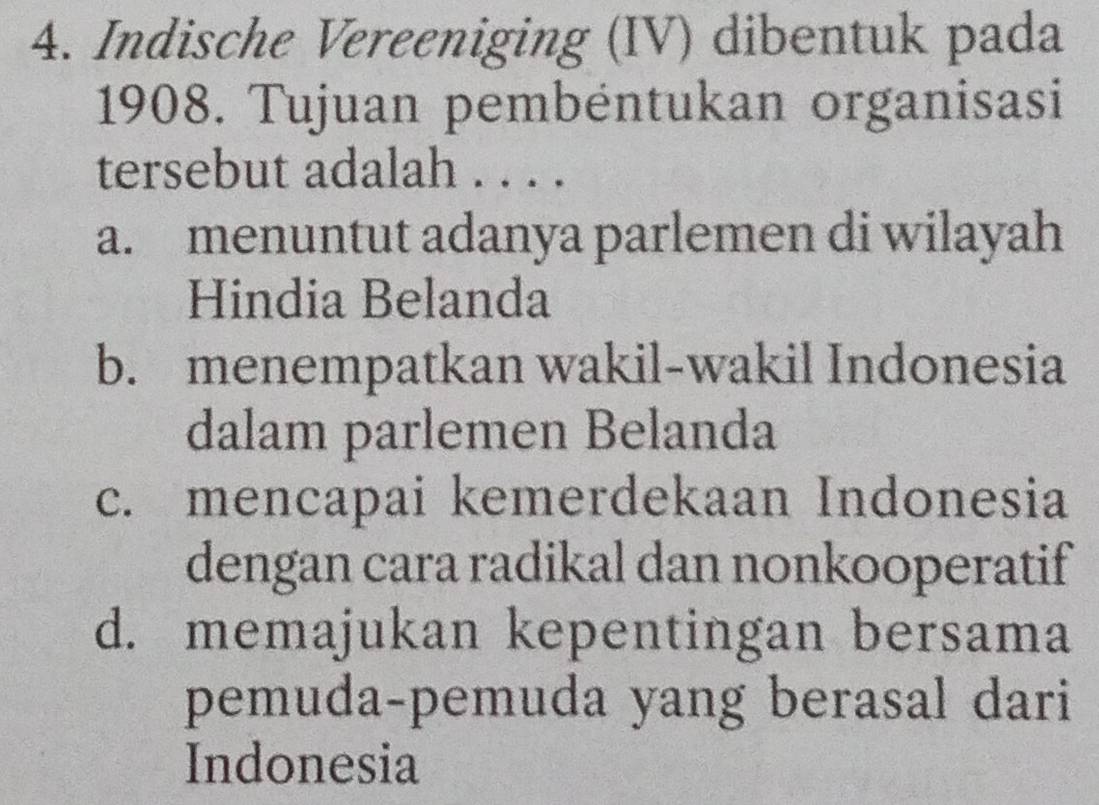 Indische Vereeniging (IV) dibentuk pada
1908. Tujuan pembéntukan organisasi
tersebut adalah . . . .
a. menuntut adanya parlemen di wilayah
Hindia Belanda
b. menempatkan wakil-wakil Indonesia
dalam parlemen Belanda
c. mencapai kemerdekaan Indonesia
dengan cara radikal dan nonkooperatif
d. memajukan kepentingan bersama
pemuda-pemuda yang berasal dari
Indonesia