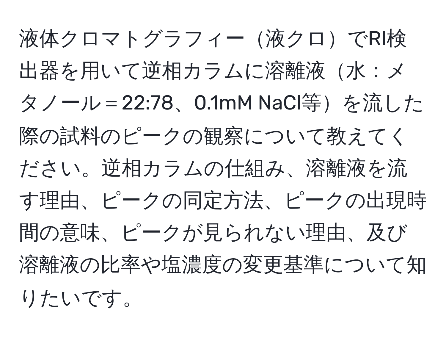 液体クロマトグラフィー液クロでRI検出器を用いて逆相カラムに溶離液水：メタノール＝22:78、0.1mM NaCl等を流した際の試料のピークの観察について教えてください。逆相カラムの仕組み、溶離液を流す理由、ピークの同定方法、ピークの出現時間の意味、ピークが見られない理由、及び溶離液の比率や塩濃度の変更基準について知りたいです。