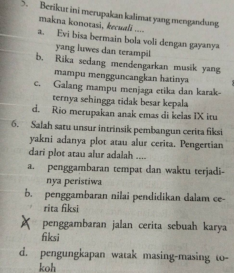 ). Berikut ini merupakan kalimat yang mengandung
makna konotasi, kecuali ....
a. Evi bisa bermain bola voli dengan gayanya
yang luwes dan terampil
b. Rika sedang mendengarkan musik yang
mampu mengguncangkan hatinya
c. Galang mampu menjaga etika dan karak-
ternya sehingga tidak besar kepala
d. Rio merupakan anak emas di kelas IX itu
6. Salah satu unsur intrinsik pembangun cerita fiksi
yakni adanya plot atau alur cerita. Pengertian
dari plot atau alur adalah ....
a. penggambaran tempat dan waktu terjadi-
nya peristiwa
b. penggambaran nilai pendidikan dalam ce-
rita fiksi
penggambaran jalan cerita sebuah karya
fiksi
d. pengungkapan watak masing-masing to-
koh