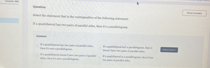 Complete: 20%
Question Show Examples
Select the statement that is the contrapositive of the following statement:
If a quadrilateral has two pairs of parallel sides, then it's a parallelogram.
Answer
If a quadrilateral has two pairs of parallel sides, If a quadrilateral isn't a parallelogram, then it Sulent Anower
then it's not a parallelogram. doesn't have two pairs of parallel sides.
If a quadrilateral doesn't have two pairs of parallel If a quadrilateral is a parallelogram, then it has
sides, then it's not a parallelogram. two pairs of parallel sides.