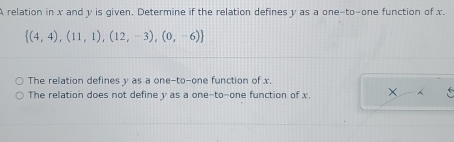 A relation in x and y is given. Determine if the relation defines y as a one-to-one function of x.
 (4,4),(11,1),(12,-3),(0,-6)
The relation defines y as a one-to-one function of x.
The relation does not define y as a one-to-one function of x.