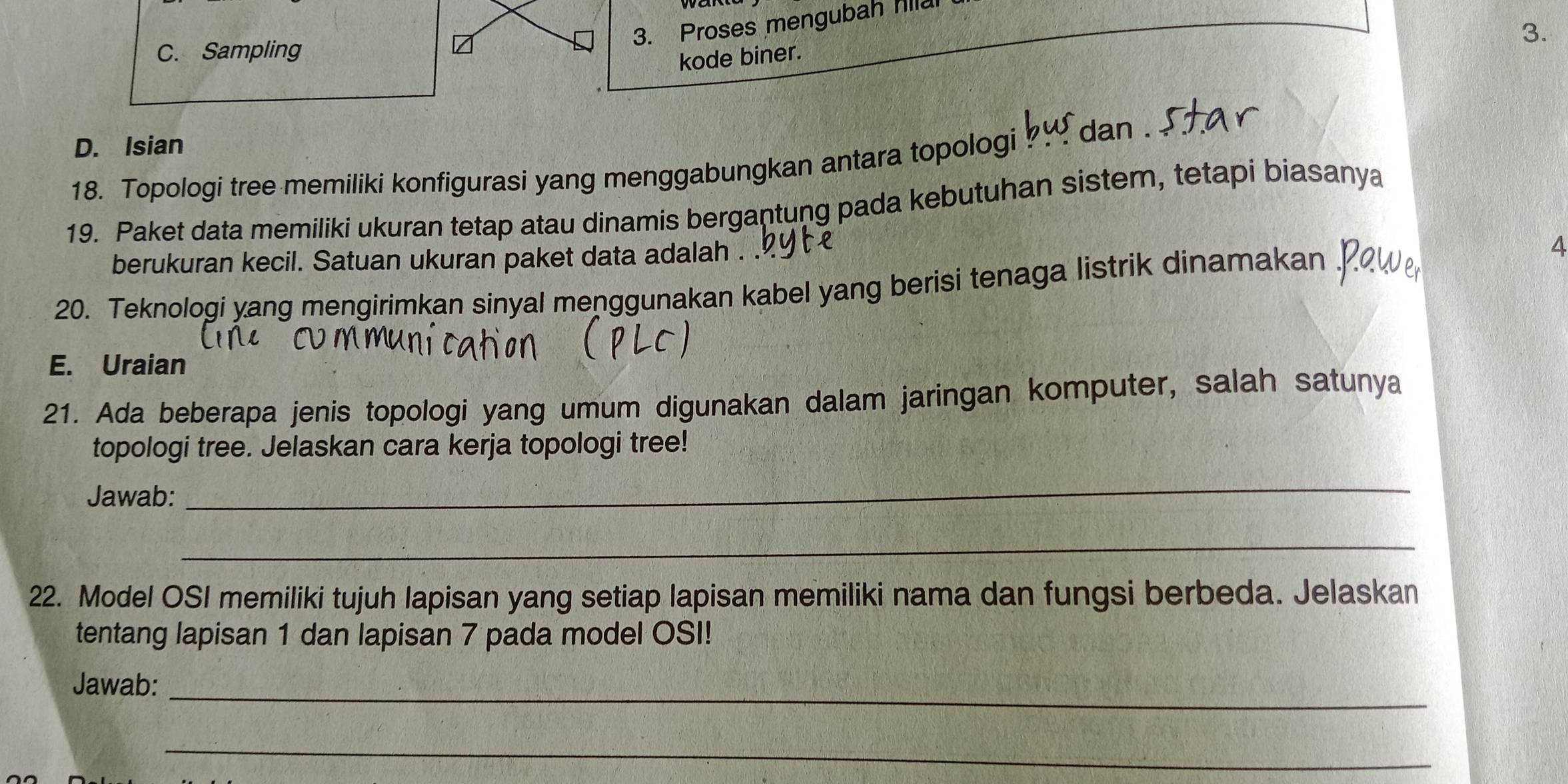 Proses mengubah Illa
3.
C. Sampling
kode biner.
D. Isian
18. Topologi tree memiliki konfigurasi yang menggabungkan antara topologi ? dan .
19. Paket data memiliki ukuran tetap atau dinamis bergantung pada kebutuhan sistem, tetapi biasanya
berukuran kecil. Satuan ukuran paket data adalah .
20. Teknologi yang mengirimkan sinyal menggunakan kabel yang berisi tenaga listrik dinamakan .
4
E. Uraian
21. Ada beberapa jenis topologi yang umum digunakan dalam jaringan komputer, salah satunya
topologi tree. Jelaskan cara kerja topologi tree!
Jawab:
_
_
22. Model OSI memiliki tujuh lapisan yang setiap lapisan memiliki nama dan fungsi berbeda. Jelaskan
tentang lapisan 1 dan lapisan 7 pada model OSI!
Jawab:_
_