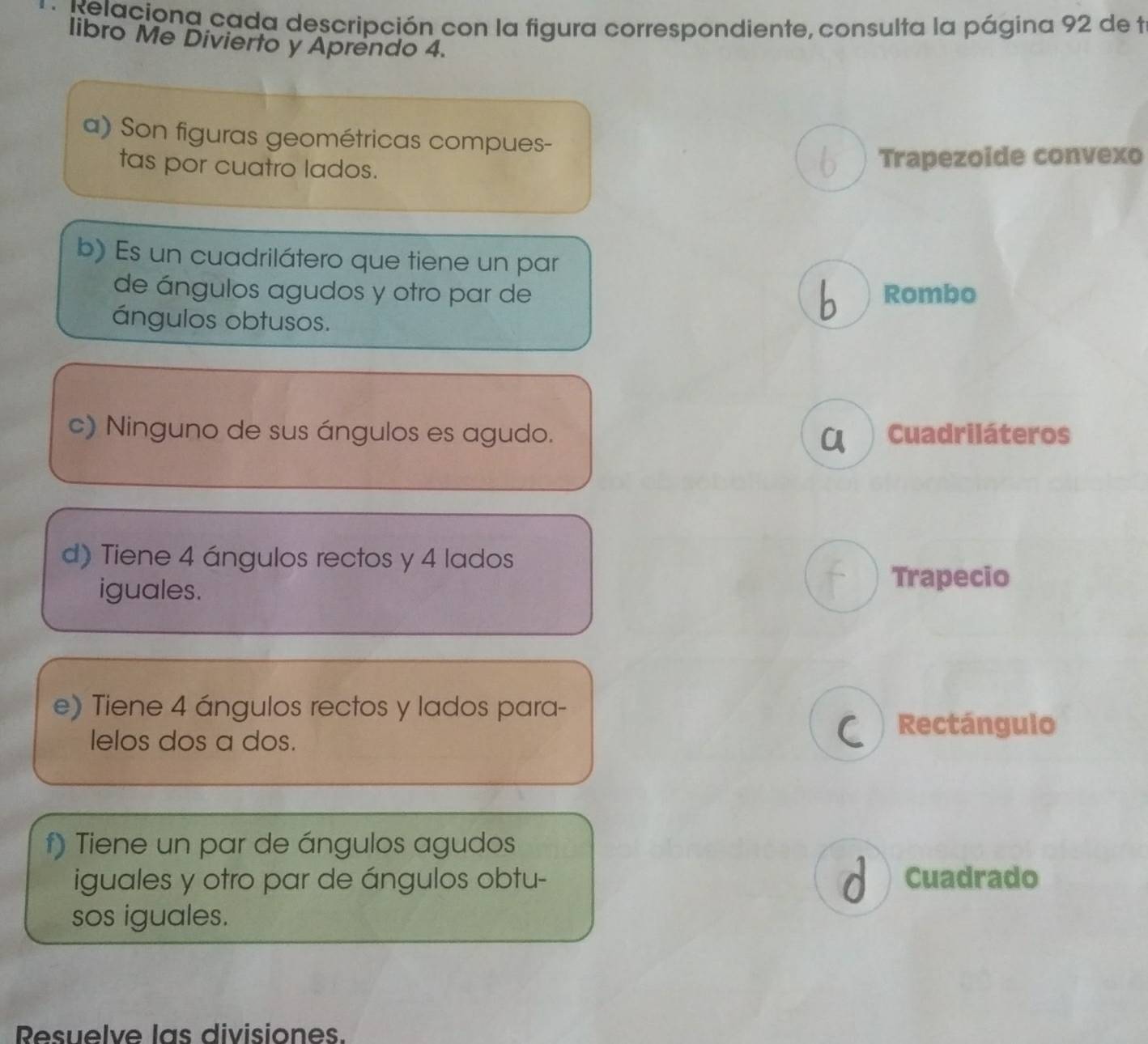 Relaciona cada descripción con la figura correspondiente, consulta la página 92 de t
libro Me Divierto y Aprendo 4.
a) Son figuras geométricas compues-
tas por cuatro lados.
b Trapezoide convexo
b) Es un cuadrilátero que tiene un par
de ángulos agudos y otro par de Rombo
ángulos obtusos.
b
c) Ninguno de sus ángulos es agudo. Cuadriláteros
CA
d) Tiene 4 ángulos rectos y 4 lados
iguales.
t Trapecio
e) Tiene 4 ángulos rectos y lados para-
lelos dos a dos.
C Rectángulo
f) Tiene un par de ángulos agudos
iguales y otro par de ángulos obtu- d Cuadrado
sos iguales.
Resuelve las divisiones.