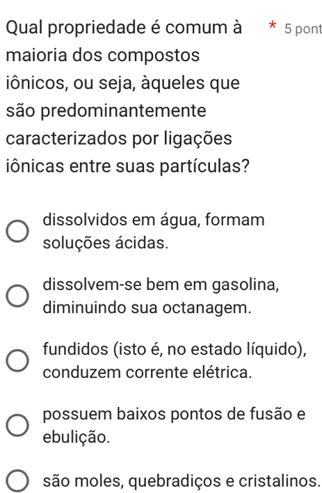 Qual propriedade é comum à * 5 pon
maioria dos compostos
iônicos, ou seja, àqueles que
são predominantemente
caracterizados por ligações
iônicas entre suas partículas?
dissolvidos em água, formam
soluções ácidas.
dissolvem-se bem em gasolina,
diminuindo sua octanagem.
fundidos (isto é, no estado líquido),
conduzem corrente elétrica.
possuem baixos pontos de fusão e
ebulição.
são moles, quebradiços e cristalinos.