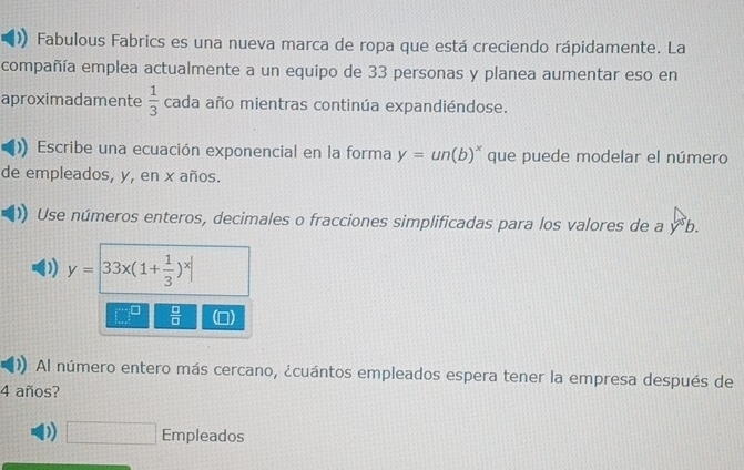 Fabulous Fabrics es una nueva marca de ropa que está creciendo rápidamente. La 
compañía emplea actualmente a un equipo de 33 personas y planea aumentar eso en 
aproximadamente  1/3  cada año mientras continúa expandiéndose. 
Escribe una ecuación exponencial en la forma y=un(b)^x que puede modelar el número 
de empleados, y, en x años. 
Use números enteros, decimales o fracciones simplificadas para los valores de a y^5b.
y=|33x(1+ 1/3 )^x|
 □ /□   1 
Al número entero más cercano, ¿cuántos empleados espera tener la empresa después de
4 años? 
) □ Empleados