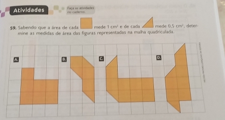 Atividades no cadero. Façe as atividades 
59. Sabendo que a área de cada mede 1cm^2 e de cada mede 0.5cm^2 , deter- 
mine as medidas de área das figuras representadas na malha quadriculada.