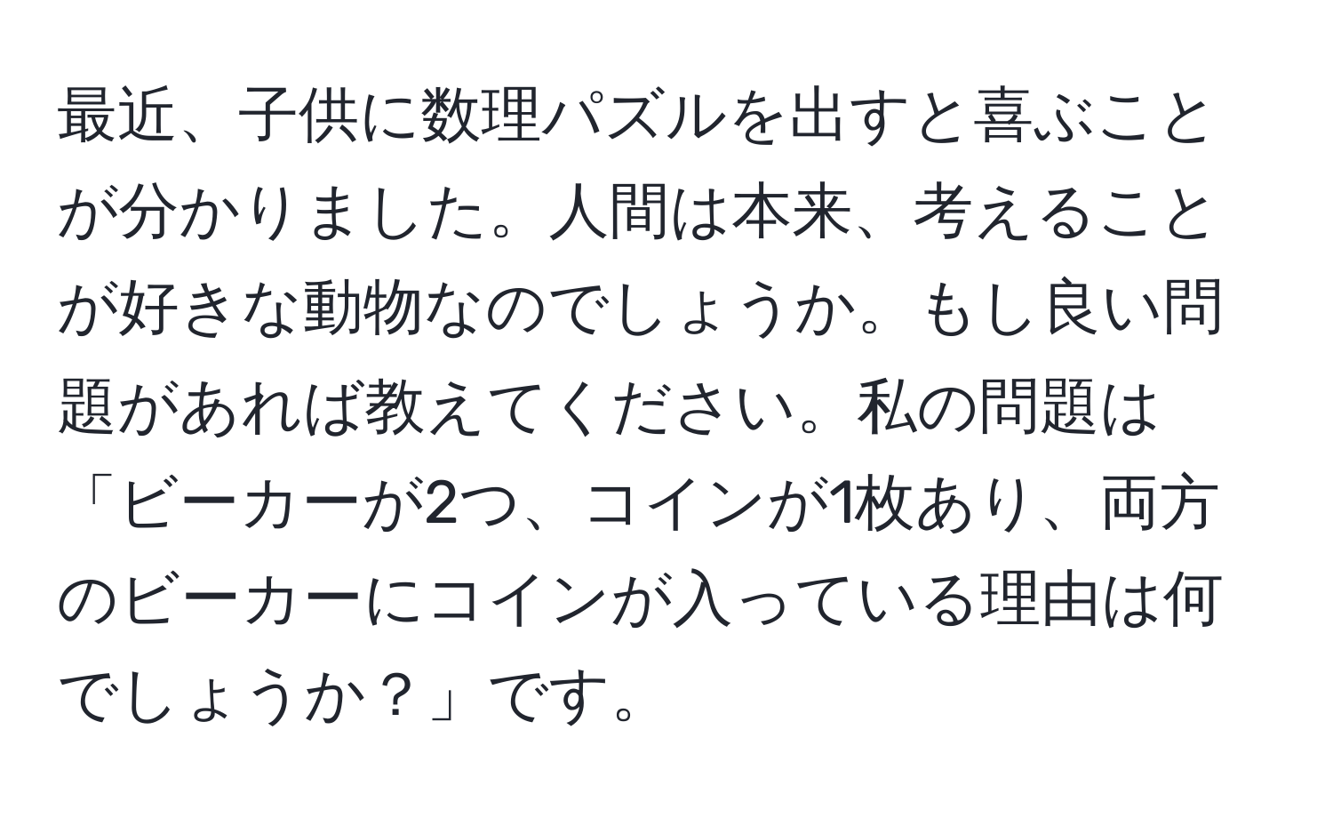 最近、子供に数理パズルを出すと喜ぶことが分かりました。人間は本来、考えることが好きな動物なのでしょうか。もし良い問題があれば教えてください。私の問題は「ビーカーが2つ、コインが1枚あり、両方のビーカーにコインが入っている理由は何でしょうか？」です。