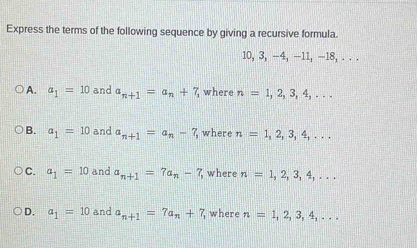 Express the terms of the following sequence by giving a recursive formula.
10, 3, −4, —11, —18, . . .
A. a_1=10 and a_n+1=a_n+7, where n=1,2,3,4,...
B. a_1=10 and a_n+1=a_n-7, where n=1,2,3,4,...
C. a_1=10 and a_n+1=7a_n-7, where n=1,2,3,4,...
D. a_1=10 and a_n+1=7a_n+7, , where n=1,2,3,4,...