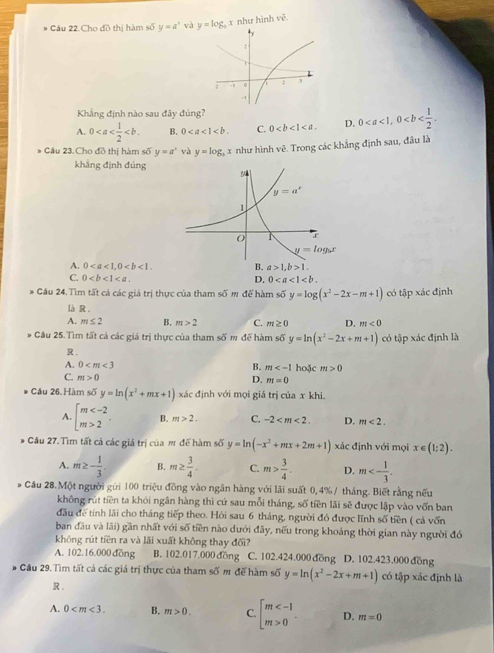 Cho đồ thị hàm shat oy=a^x và y=log _bx như hình vẽ
Khẳng định nào sau đây đúng?
A. 0 B. 0 C. 0 D. 0
* Câu 23. Cho đồ thị hàm số y=a^x và y=log _b x như hình vẽ. Trong các khẳng định sau, đâu là
khẳng định đúng
A. 0 B. a>1,b>1.
C. 0 0
D.
# Câu 24. Tìm tất cả các giá trị thực của tham số m để hàm số y=log (x^2-2x-m+1) có tập xác định
là R.
A. m≤ 2 B. m>2 C. m≥ 0 D, m<0</tex>
* Câu 25. Tìm tất cả các giá trị thực của tham số m để hàm số y=ln (x^2-2x+m+1) có tập xác định là
R .
A. 0 B. m hoặc m>0
C. m>0
D. m=0
Câu 26. Hàm số y=ln (x^2+mx+1) xác định với mọi giá trị của x khi.
A. beginarrayl m 2endarray. . B. m>2. C. -2 D. m<2.
* Câu 27.Tìm tất cả các giá trị của m đế hàm số y=ln (-x^2+mx+2m+1) xác định với mọi x∈ (1;2).
A. m≥ - 1/3 . B. m≥  3/4 . C. m> 3/4 . D. m<- 1/3 .
Câu 28. Một người gửi 100 triệu đồng vào ngân hàng với lãi suất 0,4%/ tháng. Biết rằng nếu
không rút tiền ta khỏi ngân hàng thì cứ sau mỗi tháng, số tiền lãi sẽ được lập vào vốn ban
đầu để tính lãi cho tháng tiếp theo. Hỏi sau 6 tháng, người đó được lĩnh số tiền ( cả vốn
ban đầu và lãi) gần nhất với số tiền nào dưới đây, nếu trong khoảng thời gian này người đó
không rút tiền ra và lãi xuất không thay đối?
A. 102.16.000 đồng B. 102.017.000đồng C. 102.424.000 đồng D. 102.423.000 đồng
* Câu 29. Tìm tất cả các giá trị thực của tham số m để hàm số y=ln (x^2-2x+m+1) có tập xác định là
R .
A. 0 B. m>0. C. beginbmatrix m 0endarray. . D. m=0