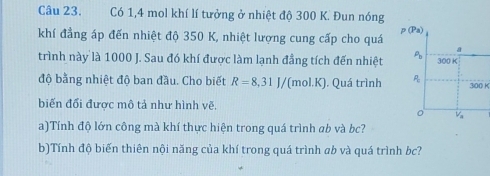 Có 1,4 mol khí lí tưởng ở nhiệt độ 300 K. Đun nóng 
khí đẳng áp đến nhiệt độ 350 K, nhiệt lượng cung cấp cho quá p(Pa)
a 
trình này là 1000 J. Sau đó khí được làm lạnh đẳng tích đến nhiệt P_b 300K
độ bằng nhiệt độ ban đầu. Cho biết R=8,31J/(mol.K). Quá trình P_0 300 K
biến đổi được mô tả như hình vẽ.
V_a
a)Tính độ lớn công mà khí thực hiện trong quá trình ab và bc? 
b)Tính độ biến thiên nội năng của khí trong quá trình ab và quá trình bc?