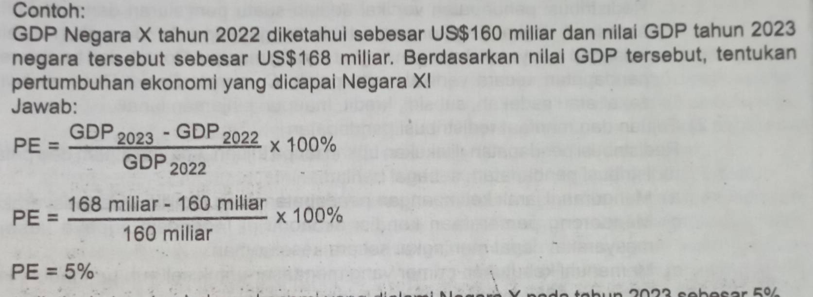 Contoh: 
GDP Negara X tahun 2022 diketahui sebesar US$160 miliar dan nilai GDP tahun 2023 
negara tersebut sebesar US$168 miliar. Berdasarkan nilai GDP tersebut, tentukan 
pertumbuhan ekonomi yang dicapai Negara XI 
Jawab:
PE=frac GDP_2023-GDP_2022GDP_2022* 100%
PE= (168millar-160milliar)/160miliar * 100%
PE=5%