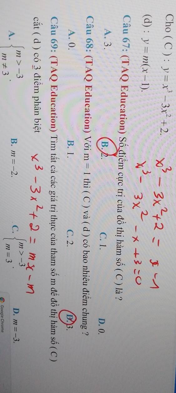 Cho ( C ) : y=x^3-3x^2+2. 
(d) : y=m(x-1). 
Câu 67: (TAQ Education) Số điểm cực trị của đồ thị hàm số ( C ) là ?
A. 3. B. 2. C. 1. D. 0.
Câu 68: (TAQ Education) Với m=1 thì ( C ) và ( d ) có bao nhiêu điểm chung ?
A. 0. B. 1. C. 2. D. 3.
Câu 69: (TAQ Education) Tìm tất cả các giá trị thực của tham số m để đồ thị hàm số ( C )
cắt ( d ) có 3 điểm phân biệt
A. beginarrayl m>-3 m!= 3endarray.. beginarrayl m>-3 m=3endarray..
B. m=-2. C. D. m=-3. 
Googie Chrome