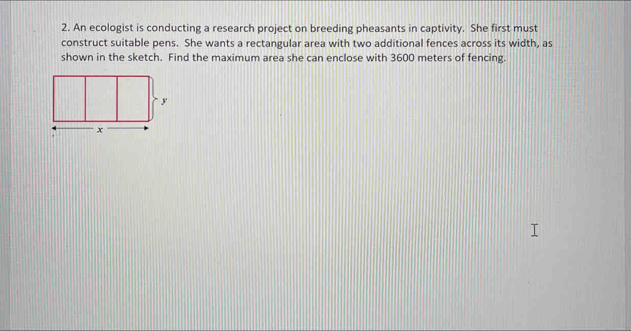 An ecologist is conducting a research project on breeding pheasants in captivity. She first must 
construct suitable pens. She wants a rectangular area with two additional fences across its width, as 
shown in the sketch. Find the maximum area she can enclose with 3600 meters of fencing.