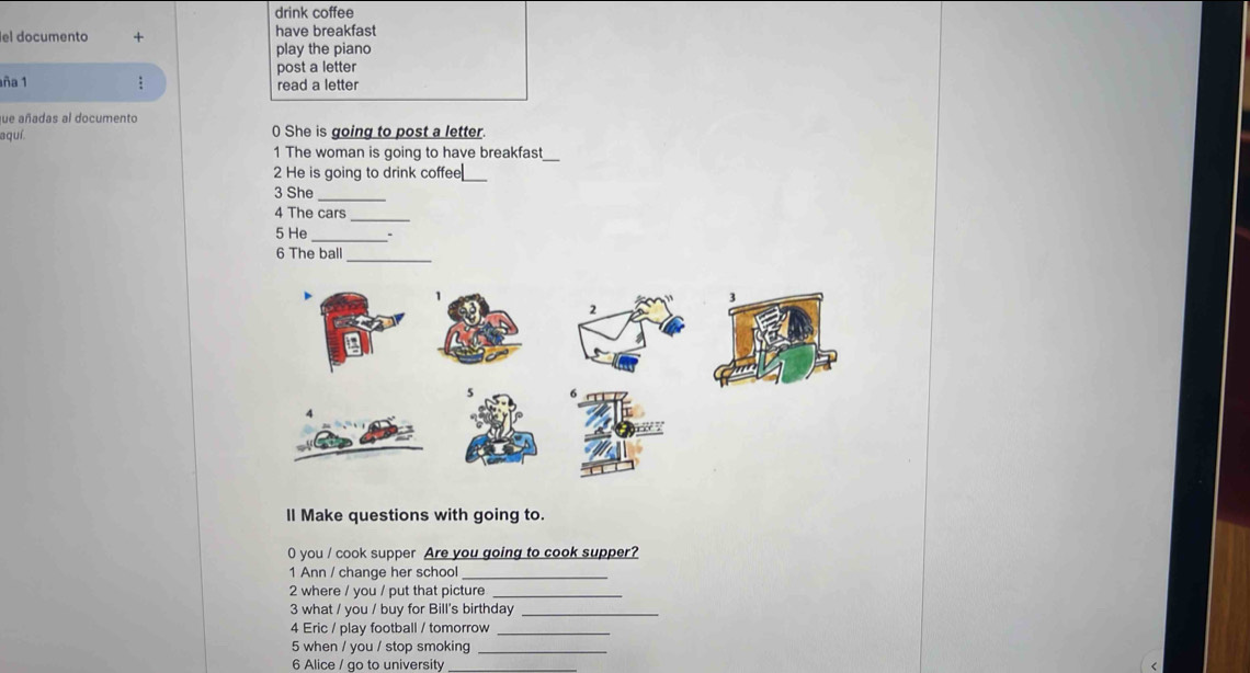 drink coffee 
el documento have breakfast 
play the piano 
post a letter 
aña 1 : read a letter 
que añadas al documento 
aquí. 0 She is going to post a letter 
_ 
1 The woman is going to have breakfast 
2 He is going to drink coffee 
_ 
3 She 
_ 
4 The cars 
_ 
5 He_ 
6 The ball_ 
ll Make questions with going to. 
0 you / cook supper Are you going to cook supper? 
1 Ann / change her school_ 
2 where / you / put that picture 
3 what / you / buy for Bill's birthday_ 
4 Eric / play football / tomorrow_ 
5 when / you / stop smoking_ 
6 Alice / go to university_