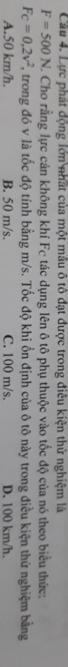 Cầu 4. Lực phát động lớn nhất của một mâu ô tô đạt được trong điều kiện thử nghiệm là
F=500N. C. Cho rằng lực cản không khí Fc tác dụng lên ô tô phụ thuộc vào tốc độ của nó theo biểu thức:
Fc=0,2v^2 2, trong đó v là tốc độ tính bằng m/s. Tốc độ khi ổn định của ô tô này trong điều kiện thử nghiệm bằng
A. 50 km/h. B. 50 m/s. C. 100 m/s. D. 100 km/h.