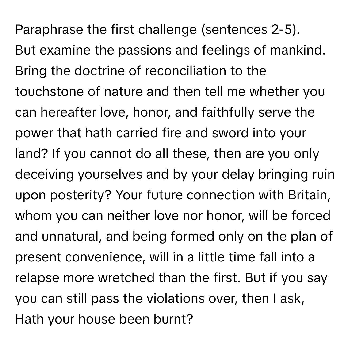 Paraphrase the first challenge (sentences 2-5).

But examine the passions and feelings of mankind. Bring the doctrine of reconciliation to the touchstone of nature and then tell me whether you can hereafter love, honor, and faithfully serve the power that hath carried fire and sword into your land? If you cannot do all these, then are you only deceiving yourselves and by your delay bringing ruin upon posterity? Your future connection with Britain, whom you can neither love nor honor, will be forced and unnatural, and being formed only on the plan of present convenience, will in a little time fall into a relapse more wretched than the first. But if you say you can still pass the violations over, then I ask, Hath your house been burnt?