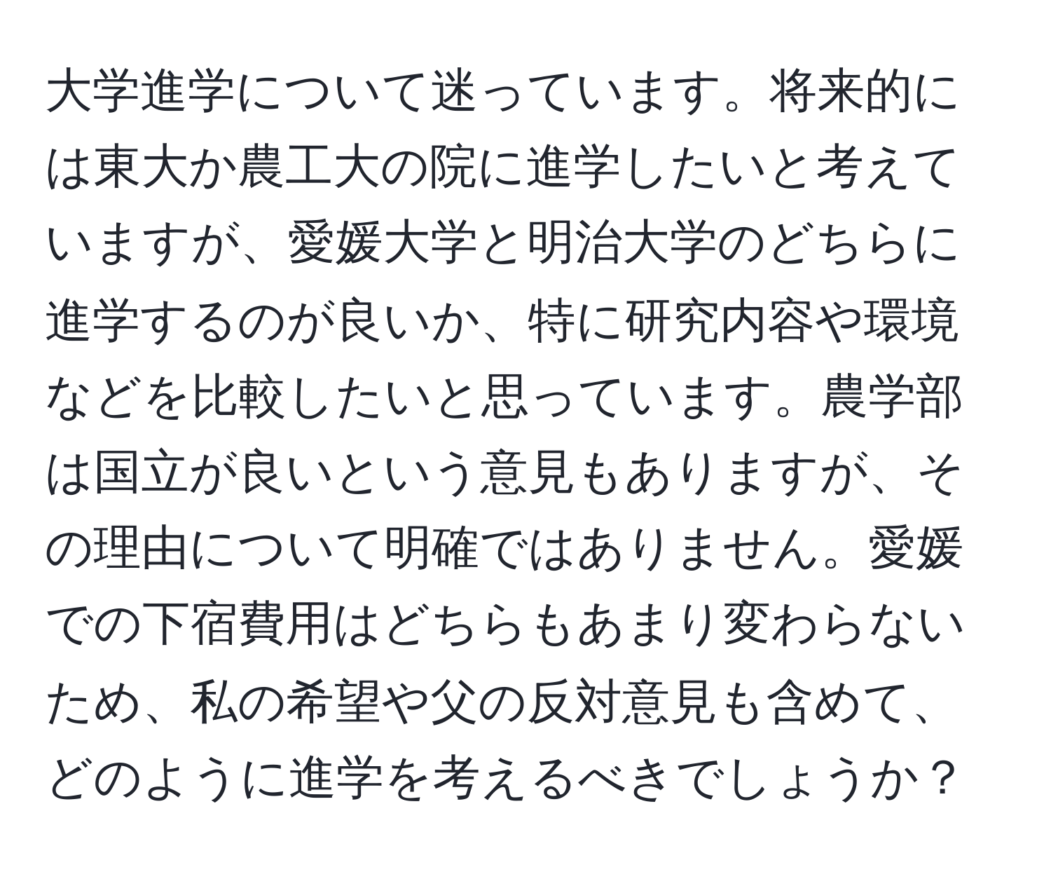 大学進学について迷っています。将来的には東大か農工大の院に進学したいと考えていますが、愛媛大学と明治大学のどちらに進学するのが良いか、特に研究内容や環境などを比較したいと思っています。農学部は国立が良いという意見もありますが、その理由について明確ではありません。愛媛での下宿費用はどちらもあまり変わらないため、私の希望や父の反対意見も含めて、どのように進学を考えるべきでしょうか？