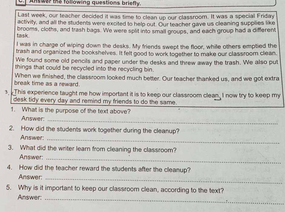 Answer the following questions briefly. 
Last week, our teacher decided it was time to clean up our classroom. It was a special Friday 
activity, and all the students were excited to help out. Our teacher gave us cleaning supplies like 
brooms, cloths, and trash bags. We were split into small groups, and each group had a different 
task. 
I was in charge of wiping down the desks. My friends swept the floor, while others emptied the 
trash and organized the bookshelves. It felt good to work together to make our classroom clean. 
We found some old pencils and paper under the desks and threw away the trash. We also put 
things that could be recycled into the recycling bin. 
When we finished, the classroom looked much better. Our teacher thanked us, and we got extra 
break time as a reward. 
3. This experience taught me how important it is to keep our classroom clean. I now try to keep my 
desk tidy every day and remind my friends to do the same. 
1. What is the purpose of the text above? 
Answer:_ 
2. How did the students work together during the cleanup? 
Answer:_ 
3. What did the writer learn from cleaning the classroom? 
Answer:_ 
4. How did the teacher reward the students after the cleanup? 
Answer:_ 
5. Why is it important to keep our classroom clean, according to the text? 
Answer:_