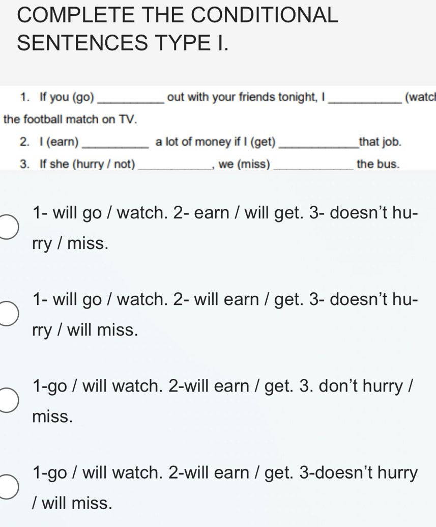 COMPLETE THE CONDITIONAL
SENTENCES TYPE I.
1. If you (go) _out with your friends tonight, I _(watcl
the football match on TV.
2. I (earn) _a lot of money if I (get) _that job.
3. If she (hurry / not)_ , we (miss) _the bus.
1- will go / watch. 2- earn / will get. 3- doesn't hu-
rry / miss.
1- will go / watch. 2- will earn / get. 3 - doesn't hu-
rry / will miss.
1-go / will watch. 2-will earn / get. 3. don't hurry /
miss.
1-go / will watch. 2-will earn / get. 3 -doesn't hurry
/ will miss.