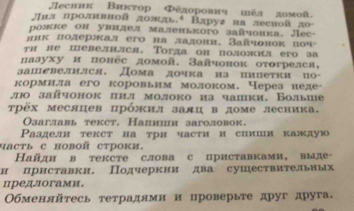 Лесник Виκтор Φёдорович шёл домой.
Jвл лроливвой дождь.ª Вдруя ва лесной д0
рожке он увилел маленького зайчонка. Лec-
ник лолержал его на лалови. Зайчонок πоч-
ти не певелился. Τогла он положил его за
лазуху и πонёс домой. Зайчонок отогрелся,
заыевелился, Дома дочка из пипетки по-
кормила его коровьим молоком. Через неде-
лю зайчонок цил молоко из чашки, Вольше
трёх месяцев црόжил залц в доме лесника.
Озаглавь текст. Налиии заголовок.
Ρаздели текст на три части и спиши каждую
часть с новой строки.
Найди в тексте слова с приставками, выде-
и приставки. Подчеркнидва сушествительных
предлогами.
Обменяйτесь тетрадями и проверьте друг друга.