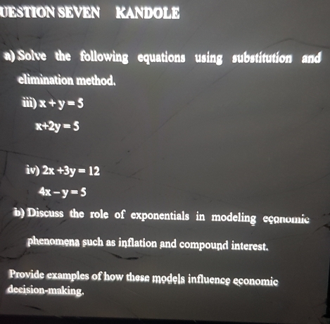 UESTION SEVEN KANDOLE 
a) Solve the following equations using substitution and 
elimination method. 
iii) x+y=5
x+2y=5
iv) 2x+3y=12
4x-y=5
b) Discuss the role of exponentials in modeling eçonomic 
phenomena such as inflation and compound interest. 
Provide examples of how these models influence economic 
decision-making.