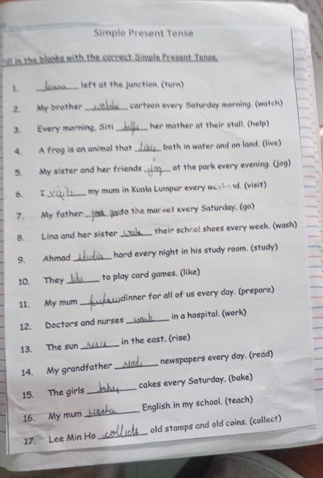 Simple Present Tense 
itl in the blanks with the correct Simple Present Tense, 
1. 
_left at the junction. (turn) 
2. My brother _cartoon every Saturday morning. (watch) 
3. Every morning, Siti _her mother at their stall. (help) 
4. A frog is an animal that _both in water and on land. (live) 
5. My sister and her friends_ at the park every evening. (jog) 
6、 I_ my mum in Kuala Lumpur every weekend. (visit) 
7. My father _ n do the market every Saturday. (go) 
8. Lina and her sister _their school shoes every week. (wash) 
9. Ahmad _hard every night in his study room. (study) 
10. They _to play card games. (like) 
11. My mum _dinner for all of us every day. (prepare) 
12. Doctors and nurses _in a hospital. (work) 
13. The sun _in the east. (rise) 
14. My grandfather _newspapers every day. (read) 
15. The girls _cakes every Saturday. (bake) 
16. My mum_ English in my school. (teach) 
17. Lee Min Ho _old stamps and old coins. (collect)