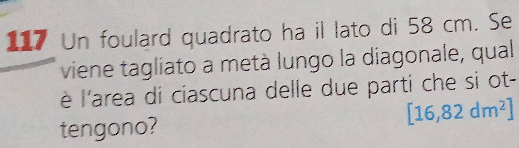 117 Un foulard quadrato ha il lato di 58 cm. Se 
viene tagliato a metà lungo la diagonale, qual 
è l'area di ciascuna delle due parti che si ot- 
tengono?
[16,82dm^2]