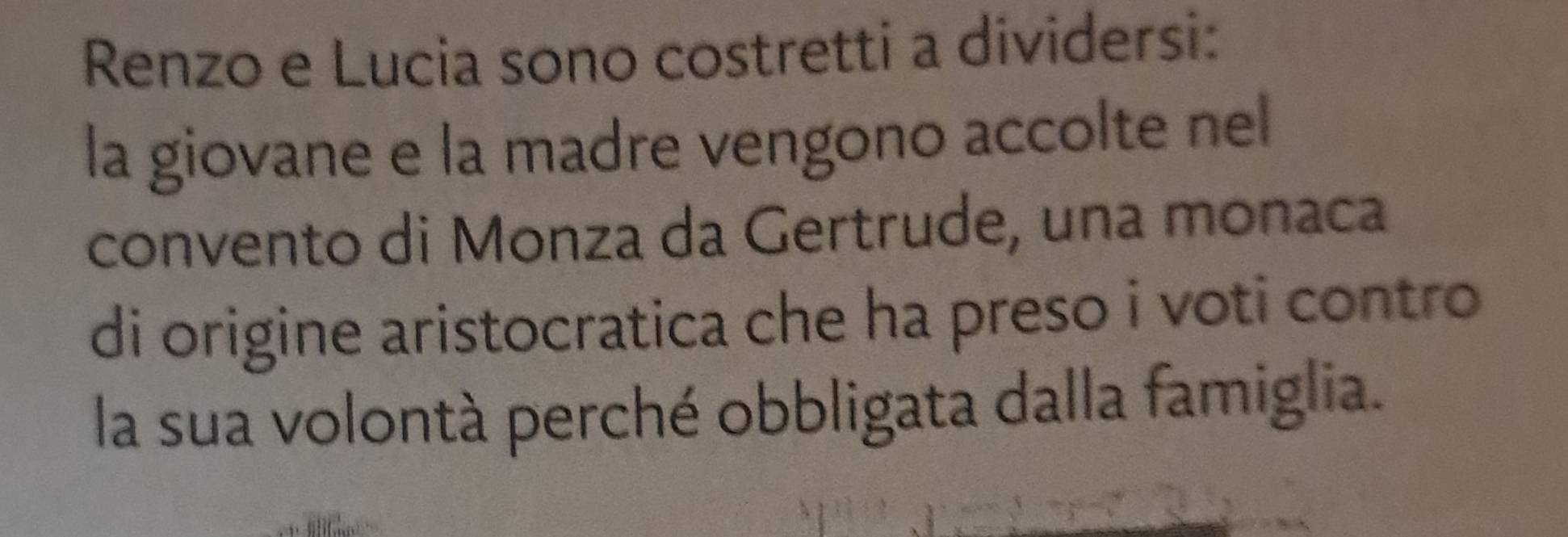 Renzo e Lucia sono costretti a dividersi: 
la giovane e la madre vengono accolte nel 
convento di Monza da Gertrude, una monaca 
di origine aristocratica che ha preso i voti contro 
la sua volontà perché obbligata dalla famiglia.