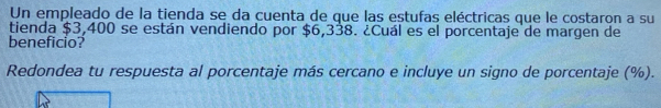 Un empleado de la tienda se da cuenta de que las estufas eléctricas que le costaron a su 
tienda $3,400 se están vendiendo por $6,338. ¿Cuál es el porcentaje de margen de 
beneficio? 
Redondea tu respuesta al porcentaje más cercano e incluye un signo de porcentaje (%).