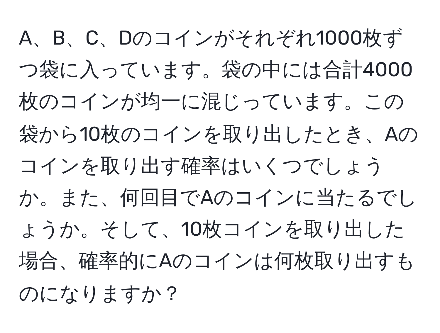 A、B、C、Dのコインがそれぞれ1000枚ずつ袋に入っています。袋の中には合計4000枚のコインが均一に混じっています。この袋から10枚のコインを取り出したとき、Aのコインを取り出す確率はいくつでしょうか。また、何回目でAのコインに当たるでしょうか。そして、10枚コインを取り出した場合、確率的にAのコインは何枚取り出すものになりますか？