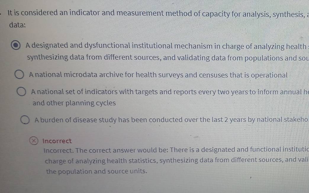 It is considered an indicator and measurement method of capacity for analysis, synthesis, a
data:
A designated and dysfunctional institutional mechanism in charge of analyzing health
synthesizing data from different sources, and validating data from populations and sou
A national microdata archive for health surveys and censuses that is operational
A national set of indicators with targets and reports every two years to inform annual h
and other planning cycles
A burden of disease study has been conducted over the last 2 years by national stakeho
× Incorrect
Incorrect. The correct answer would be: There is a designated and functional institutic
charge of analyzing health statistics, synthesizing data from different sources, and vali
the population and source units.