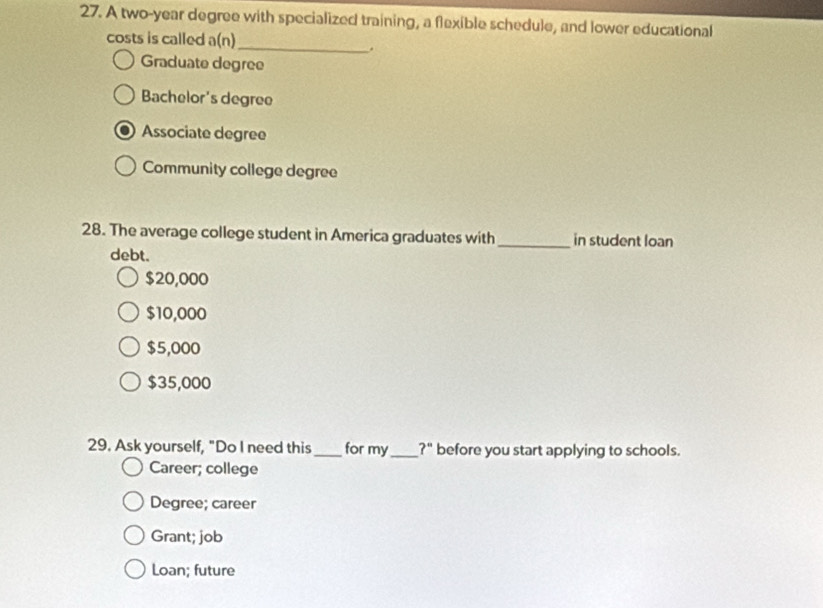 A two-year degree with specialized training, a flexible schedule, and lower educational
costs is called a( al_
Graduate degree
Bachelor's degree
Associate degree
Community college degree
28. The average college student in America graduates with_ in student loan
debt.
$20,000
$10,000
$5,000
$35,000
29. Ask yourself, "Do I need this_ for my_ ?'' before you start applying to schools.
Career; college
Degree; career
Grant; job
Loan; future