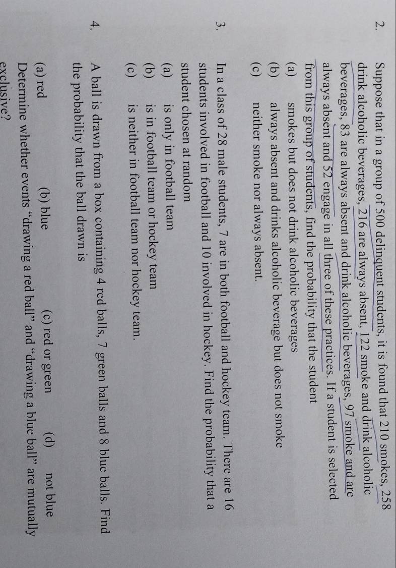 Suppose that in a group of 500 delinquent students, it is found that 210 smokes, 258
drink alcoholic beverages, 216 are always absent, 122 smoke and drink alcoholic
beverages, 83 are always absent and drink alcoholic beverages, 97 smoke and are
always absent and 52 engage in all three of these practices. If a student is selected
from this group of students, find the probability that the student
(a) smokes but does not drink alcoholic beverages
(b) always absent and drinks alcoholic beverage but does not smoke
(c) neither smoke nor always absent.
3. In a class of 28 male students, 7 are in both football and hockey team. There are 16
students involved in football and 10 involved in hockey. Find the probability that a
student chosen at random
(a) is only in football team
(b) is in football team or hockey team
(c) is neither in football team nor hockey team.
4. A ball is drawn from a box containing 4 red balls, 7 green balls and 8 blue balls. Find
the probability that the ball drawn is
(a) red (b) blue (c) red or green (d) not blue
Determine whether events “drawing a red ball” and “drawing a blue ball” are mutually
exclusive?