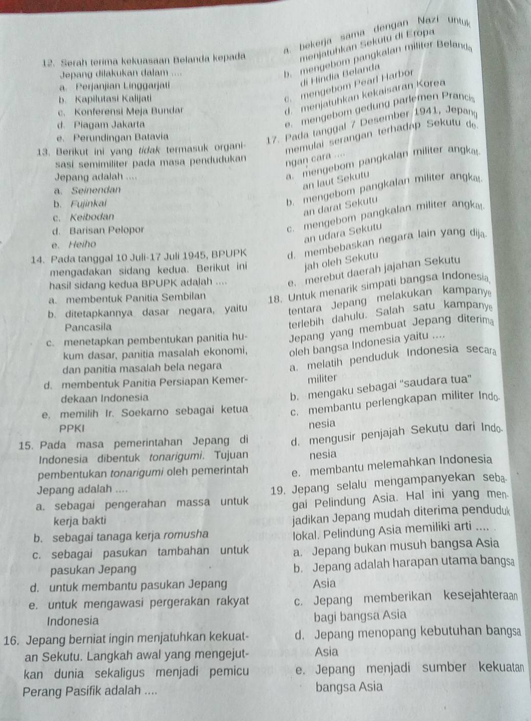 a. bekerja sama dengan Nazi untuk
menjatuhkan Sekutu di Eropa
Jepang dilakukan dalam ....
b. mengebom pangkalan militer Belanda
12. Serah terima kekuasaan Belanda kepada
di Híndia Belanda
c. mengebom Pearl Harbor
a. Perjanjian Linggarjati
d. menjatuhkan kekaisaran Korea
b. Kapilutasi Kalijati
c. Konferensi Meja Bundar
d. Piagam Jakarta
e. mengebom gedung parlemen Pranci
e. Perundingan Batavia
17. Pada tanggal 7 Desember 1941, Jepang
13. Berikut ini yang tidak termasuk organi memulai serangan terhadáp Sekutu de
sasí semimiliter pada masa pendudukan
ngan cara ....
Jepang adalah ....
a. mengebom pangkalan militer angkar
a. Seinendan
an laut Sekutu
b. Fujinkaí
b mengebom pangkalan militer angka
an darat Sekutu
c. Keibodan
d. Barisan Pelopor
c. mengebom pangkalan militer angka
e. Heiho
an udara Sekutu
14. Pada tanggal 10 Juli-17 Juli 1945, BPUPK d. membebaskan negara lain yang dija
mengadakan sidang kedua. Berikut ini
jah oleh Sekutu
hasil sidang kedua BPUPK adalah ....
e. merebut daerah jajahan Sekutu
a. membentuk Panitia Sembilan
18. Untuk menarik simpati bangsa Indonesia
b. ditetapkannya dasar negara, yaitu tentara Jepang melakukan kampany
Pancasila
terlebih dahulu. Salah satu kampanye
c. menetapkan pembentukan panitia hu- Jepang yang membuat Jepang diterima
kum dasar, panitia masalah ekonomi, oleh bangsa Indonesia yaitu ....
dan panitia masalah bela negara
a. melatih penduduk Indonesia secara
d. membentuk Panitia Persiapan Kemer-
militer
dekaan Indonesia
b. mengaku sebagai “'saudara tua''
e, memilih Ir. Soekarno sebagai ketua c. membantu perlengkapan militer Indo
PPKI
nesia
15. Pada masa pemerintahan Jepang di d. mengusir penjajah Sekutu dari Indo-
Indonesia dibentuk tonarigumi. Tujuan
nesia
pembentukan tonarigumi oleh pemerintah e. membantu melemahkan Indonesia
Jepang adalah ....
a. sebagai pengerahan massa untuk 19, Jepang selalu mengampanyekan seba
gai Pelindung Asia. Hal ini yang men.
kerja bakti
jadikan Jepang mudah diterima penduduk
b. sebagai tanaga kerja romusha
lokal. Pelindung Asia memiliki arti ....
c. sebagai pasukan tambahan untuk a. Jepang bukan musuh bangsa Asia
pasukan Jepang
b. Jepang adalah harapan utama bangsa
d. untuk membantu pasukan Jepang Asia
e. untuk mengawasi pergerakan rakyat c. Jepang memberikan kesejahteraa
Indonesia
bagi bangsa Asia
16. Jepang berniat ingin menjatuhkan kekuat- d. Jepang menopang kebutuhan bangsa
an Sekutu. Langkah awal yang mengejut- Asia
kan dunia sekaligus menjadi pemicu e. Jepang menjadi sumber kekuatan
Perang Pasifik adalah .... bangsa Asia