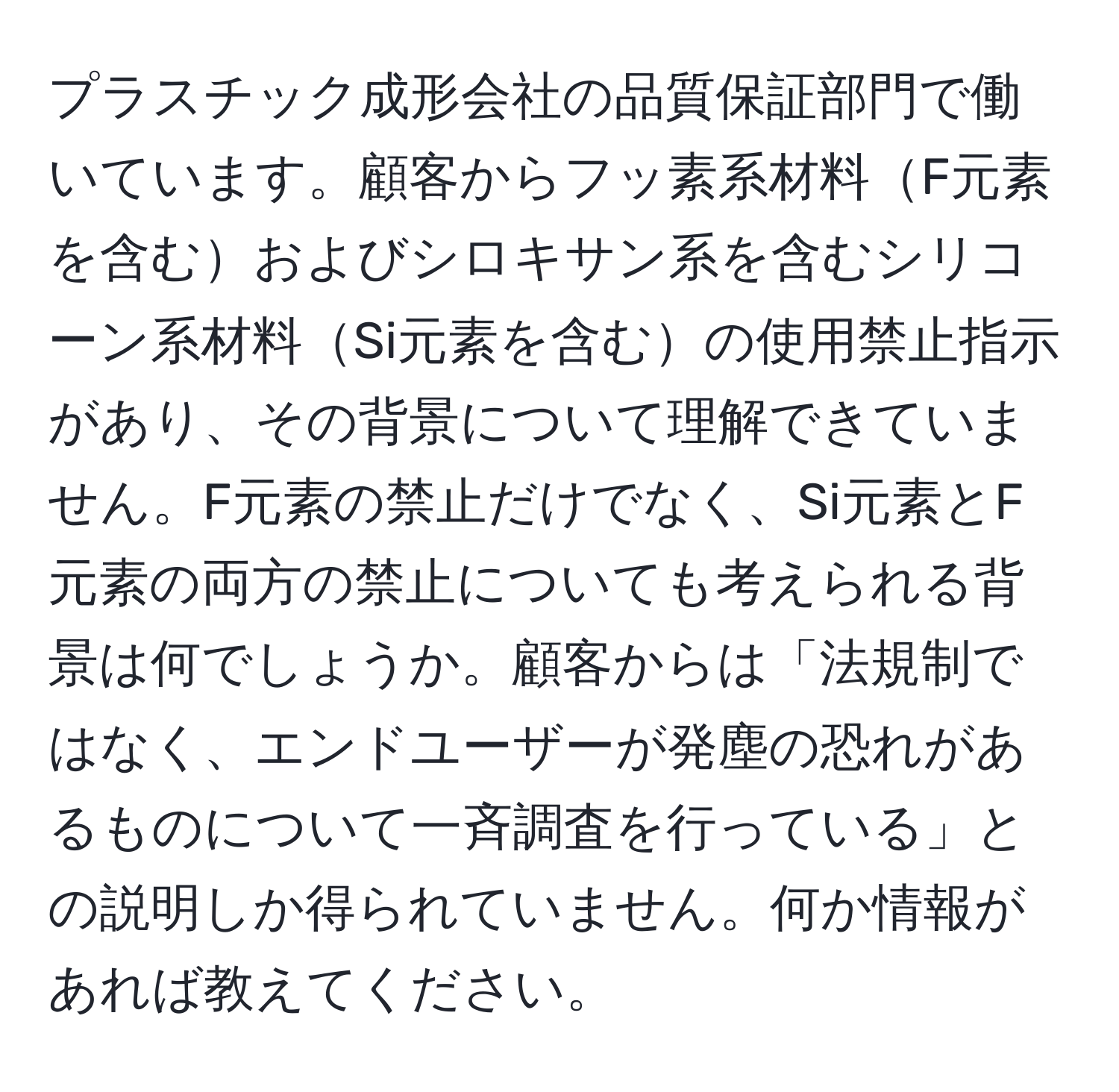 プラスチック成形会社の品質保証部門で働いています。顧客からフッ素系材料F元素を含むおよびシロキサン系を含むシリコーン系材料Si元素を含むの使用禁止指示があり、その背景について理解できていません。F元素の禁止だけでなく、Si元素とF元素の両方の禁止についても考えられる背景は何でしょうか。顧客からは「法規制ではなく、エンドユーザーが発塵の恐れがあるものについて一斉調査を行っている」との説明しか得られていません。何か情報があれば教えてください。