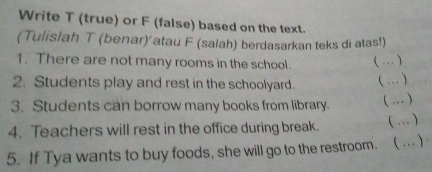 Write T (true) or F (false) based on the text. 
(Tulislah T (benar) atau F (salah) berdasarkan teks di atas!) 
1. There are not many rooms in the school. 
(…_ ) 
2. Students play and rest in the schoolyard. 
(…)_ 
3. Students can borrow many books from library. (…)_ 
4. Teachers will rest in the office during break. 
(… ) 
5. If Tya wants to buy foods, she will go to the restroom. ( …)