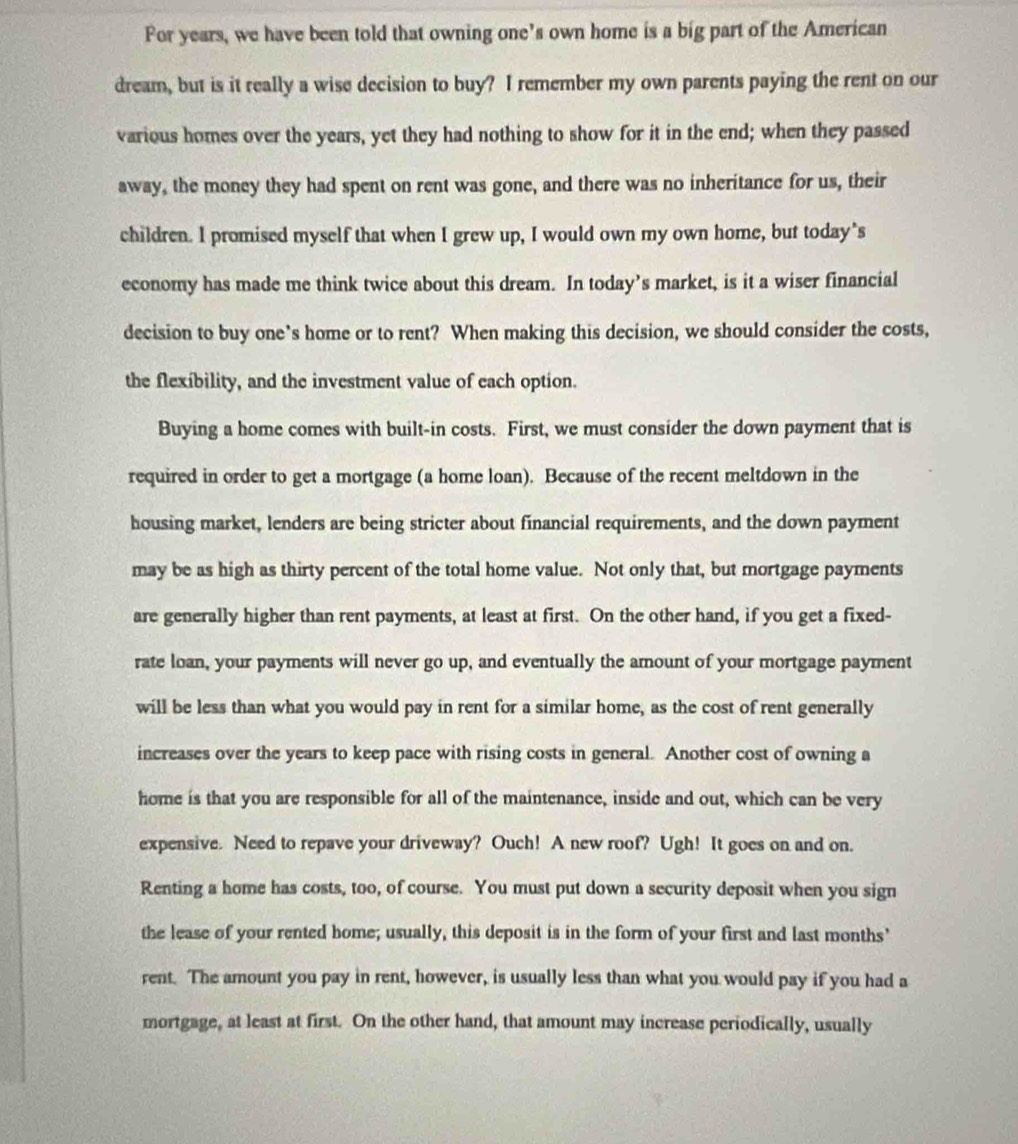 For years, we have been told that owning one’s own home is a big part of the American 
dream, but is it really a wise decision to buy? I remember my own parents paying the rent on our 
various homes over the years, yet they had nothing to show for it in the end; when they passed 
away, the money they had spent on rent was gone, and there was no inheritance for us, their 
children. I promised myself that when I grew up, I would own my own home, but today"s 
economy has made me think twice about this dream. In today’s market, is it a wiser financial 
decision to buy one’s home or to rent? When making this decision, we should consider the costs, 
the flexibility, and the investment value of each option. 
Buying a home comes with built-in costs. First, we must consider the down payment that is 
required in order to get a mortgage (a home loan). Because of the recent meltdown in the 
housing market, lenders are being stricter about financial requirements, and the down payment 
may be as high as thirty percent of the total home value. Not only that, but mortgage payments 
are generally higher than rent payments, at least at first. On the other hand, if you get a fixed- 
rate loan, your payments will never go up, and eventually the amount of your mortgage payment 
will be less than what you would pay in rent for a similar home, as the cost of rent generally 
increases over the years to keep pace with rising costs in general. Another cost of owning a 
home is that you are responsible for all of the maintenance, inside and out, which can be very 
expensive. Need to repave your driveway? Ouch! A new roof? Ugh! It goes on and on. 
Renting a home has costs, too, of course. You must put down a security deposit when you sign 
the lease of your rented home; usually, this deposit is in the form of your first and last months’ 
rent. The amount you pay in rent, however, is usually less than what you would pay if you had a 
mortgage, at least at first. On the other hand, that amount may increase periodically, usually