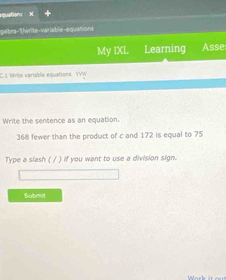 equations 
gebra-1/write-variable-equations 
My IXL Learning Asse 
C 1 Write variable equations YVW 
Write the sentence as an equation.
368 fewer than the product of c and 172 is equal to 75
Type a slash ( / ) if you want to use a division sign. 
Submit