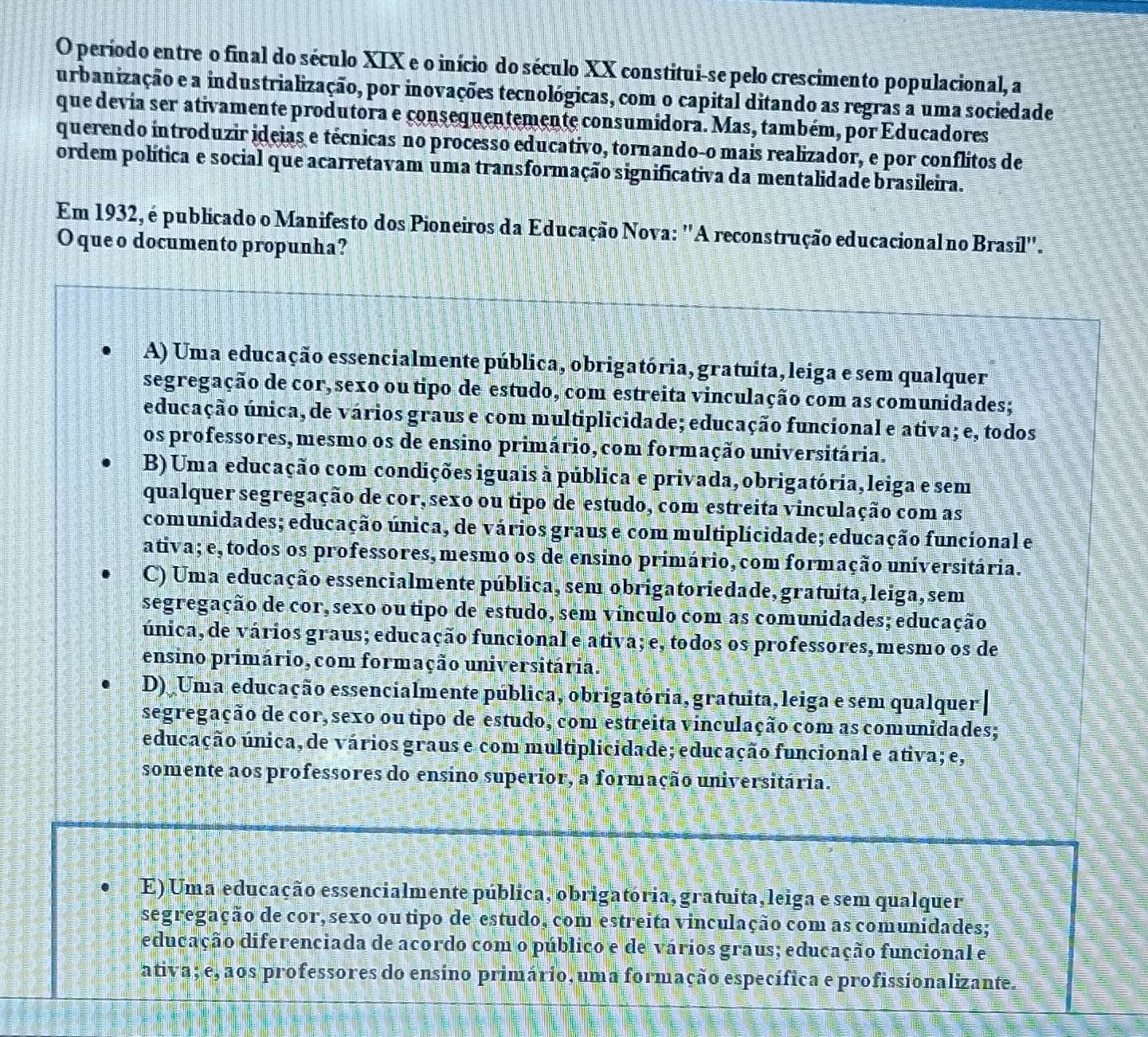 período entre o final do século XIX e o início do século XX constitui-se pelo crescimento populacional, a
urbanização e a industrialização, por inovações tecnológicas, com o capital ditando as regras a uma sociedade
que devia ser ativamente produtora e consequentemente consumidora. Mas, também, por Educadores
querendo introduzir ideias e técnicas no processo educativo, tornando-o mais realizador, e por conflitos de
ordem política e social que acarretavam uma transformação significativa da mentalidade brasileira.
Em 1932, é publicado o Manifesto dos Pioneiros da Educação Nova: ''A reconstrução educacional no Brasil''.
O que o documento propunha?
A) Uma educação essencialmente pública, obrigatória, gratuita, leiga e sem qualquer
segregação de cor, sexo ou tipo de estudo, com estreita vinculação com as comunidades;
educação única, de vários graus e com multiplicidade; educação funcional e ativa; e, todos
os professores, mesmo os de ensino primário, com formação universitária.
B) Uma educação com condições iguais à pública e privada, obrigatória, leiga e sem
qualquer segregação de cor, sexo ou tipo de estudo, com estreita vinculação com as
comunidades; educação única, de vários graus e com multiplicidade; educação funcional e
ativa; e, todos os professores, mesmo os de ensino primário, com formação universitária.
C) Uma educação essencialmente pública, sem obrigatoriedade, gratuita, leiga, sem
segregação de cor, sexo ou tipo de estudo, sem vínculo com as comunidades; educação
única, de vários graus; educação funcional e ativa; e, todos os professores, mesmo os de
ensino primário, com formação universitária.
D) Uma educação essencialmente pública, obrigatória, gratuita, leiga e sem qualquer|
segregação de cor, sexo ou tipo de estudo, com estreita vinculação com as comunidades;
educação única, de vários graus e com multiplicidade; educação funcional e ativa; e,
somente aos professores do ensino superior, a formação universitária.
E) Uma educação essencialmente pública, obrigatória, gratuita, leiga e sem qualquer
segregação de cor, sexo ou tipo de estudo, com estreita vinculação com as comunidades;
educação diferenciada de acordo com o público e de vários graus; educação funcional e
ativa; e, aos professores do ensíno primário, uma formação específica e profissionalizante.