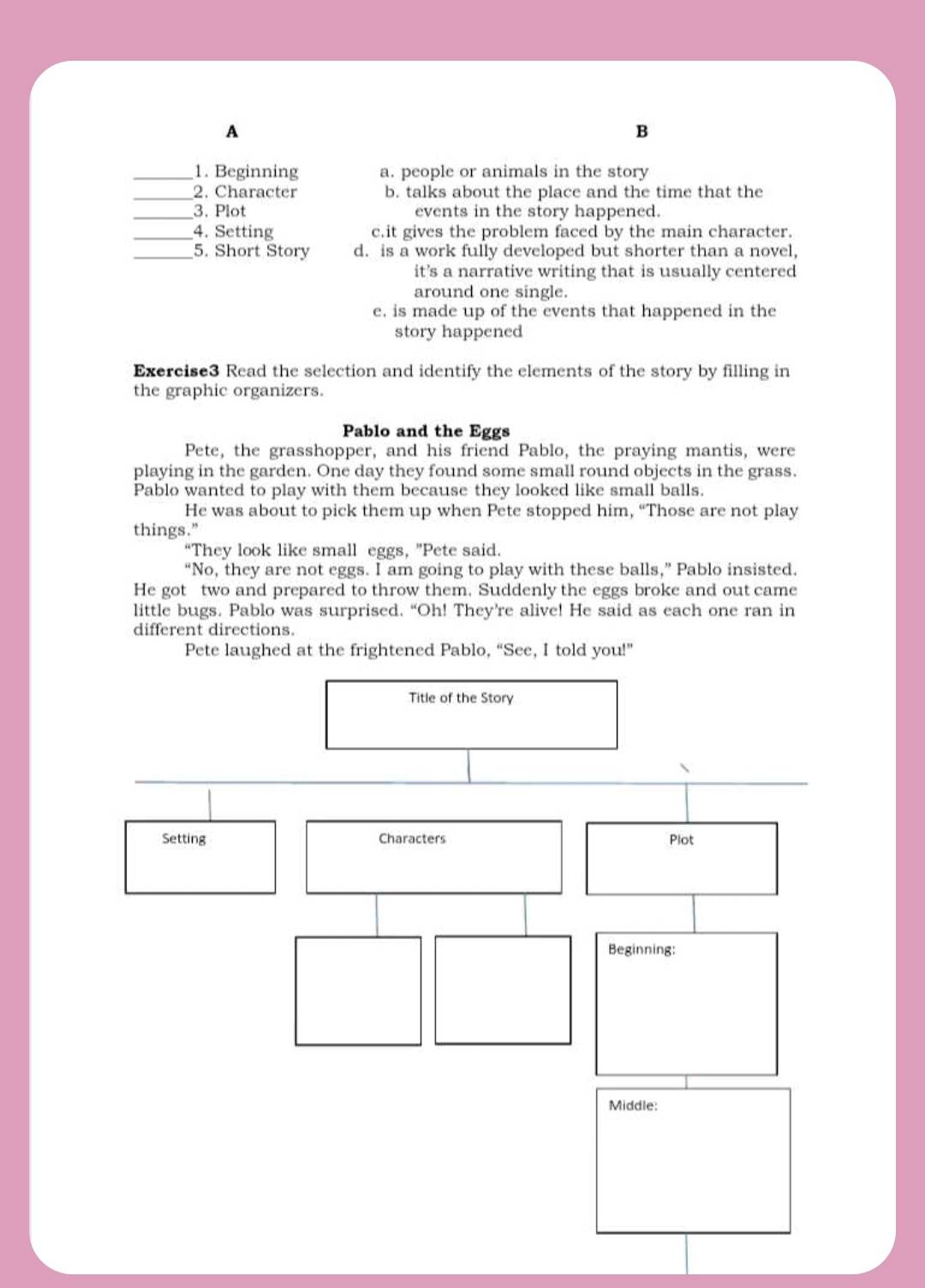 A
B
_1. Beginning a. people or animals in the story
_2. Character b. talks about the place and the time that the
_3. Plot events in the story happened.
_4. Setting c.it gives the problem faced by the main character.
_5. Short Story d. is a work fully developed but shorter than a novel,
it's a narrative writing that is usually centered
around one single.
e. is made up of the events that happened in the
story happened
Exercise3 Read the selection and identify the elements of the story by filling in
the graphic organizers.
Pablo and the Eggs
Pete, the grasshopper, and his friend Pablo, the praying mantis, were
playing in the garden. One day they found some small round objects in the grass.
Pablo wanted to play with them because they looked like small balls.
He was about to pick them up when Pete stopped him, “Those are not play
things.”
“They look like small eggs, ”Pete said.
“No, they are not eggs. I am going to play with these balls,” Pablo insisted.
He got two and prepared to throw them. Suddenly the eggs broke and out came
little bugs. Pablo was surprised. “Oh! They’re alive! He said as each one ran in
different directions.
Pete laughed at the frightened Pablo, “See, I told you!”