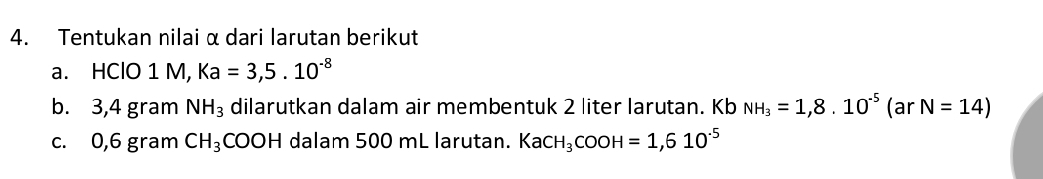 Tentukan nilai α dari larutan berikut 
a. HClO 1 M, Ka=3,5.10^(-8)
b. 3,4 gram NH_3 dilarutkan dalam air membentuk 2 liter larutan. Kb NH_3=1,8.10^(-5) ( ar N=14)
c. 0,6 gram CH_3COOH dalam 500 mL larutan. KaCH_3COOH=1,610^(-5)