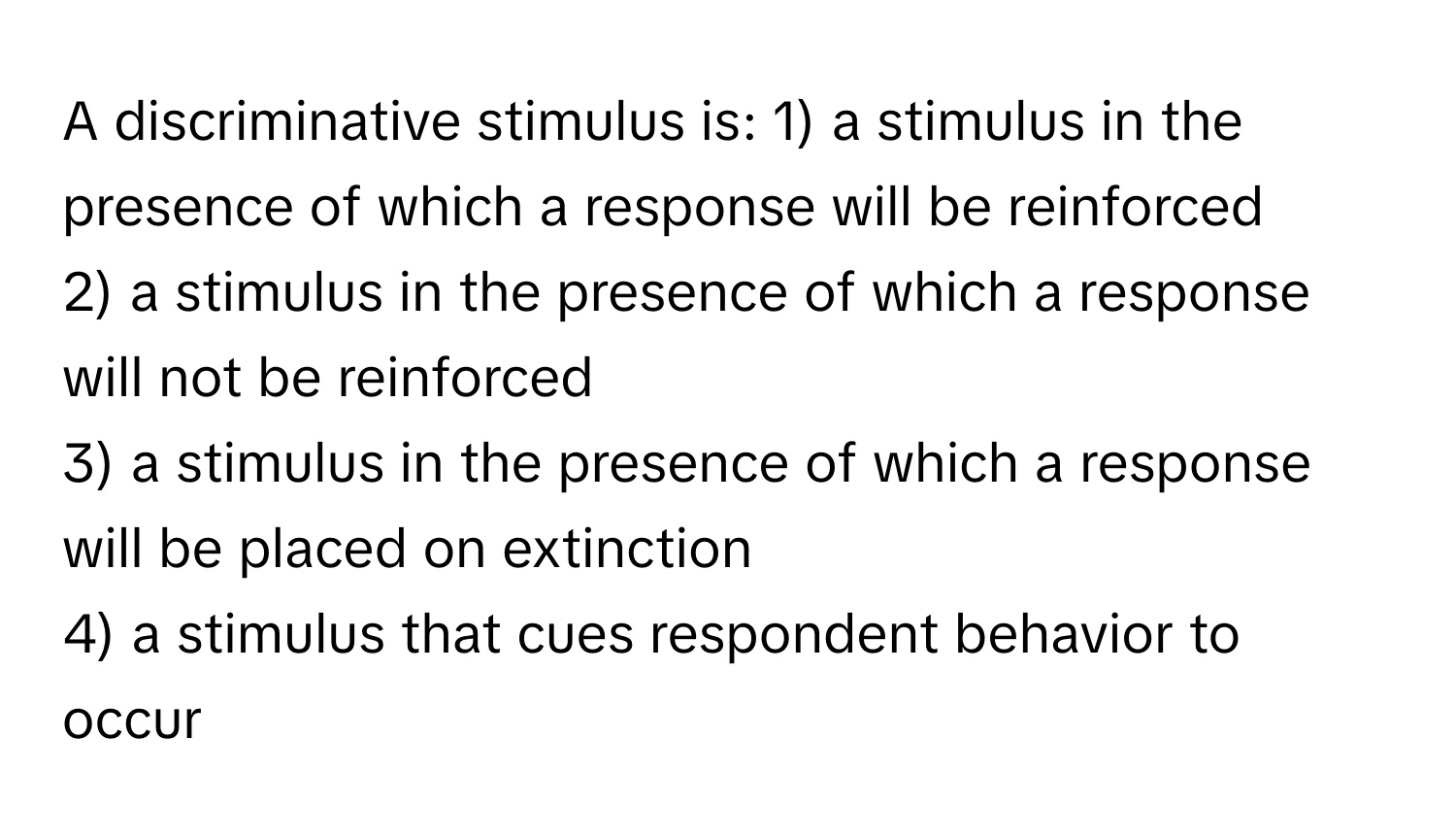 A discriminative stimulus is:   1) a stimulus in the presence of which a response will be reinforced 
2) a stimulus in the presence of which a response will not be reinforced 
3) a stimulus in the presence of which a response will be placed on extinction 
4) a stimulus that cues respondent behavior to occur