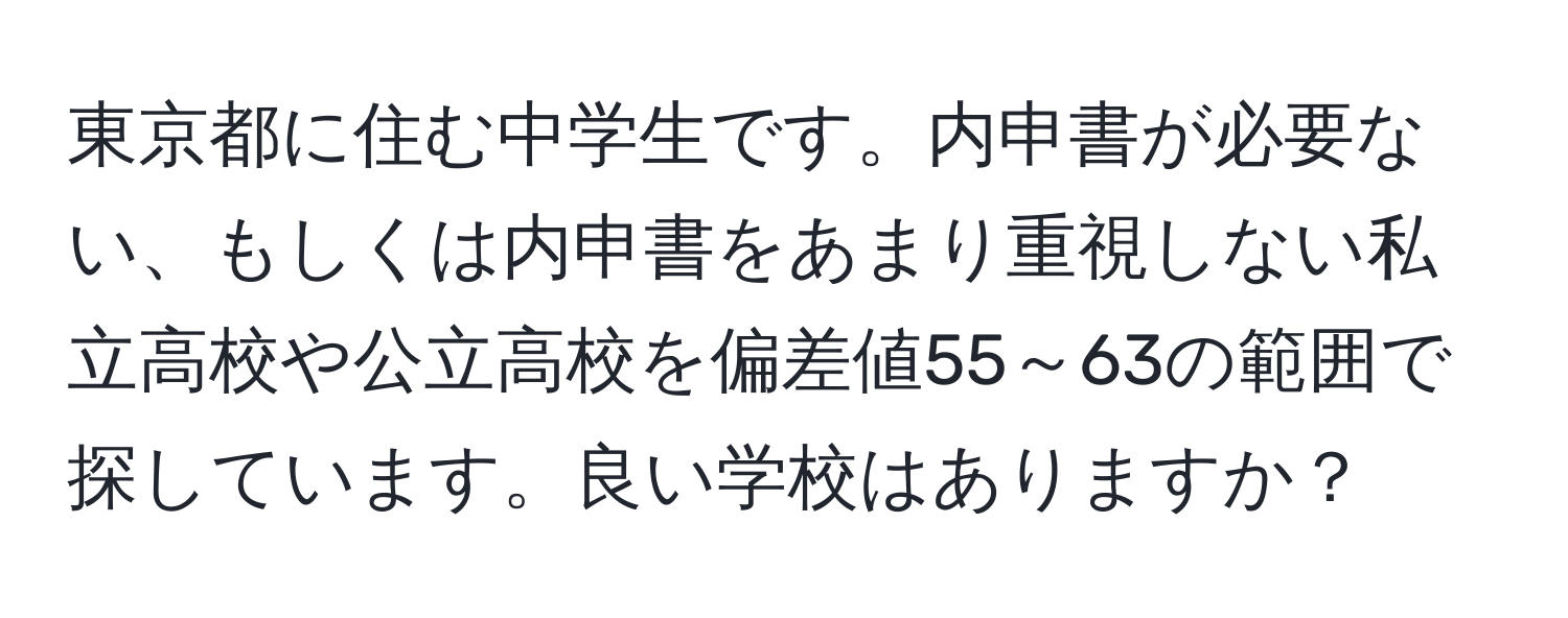 東京都に住む中学生です。内申書が必要ない、もしくは内申書をあまり重視しない私立高校や公立高校を偏差値55～63の範囲で探しています。良い学校はありますか？