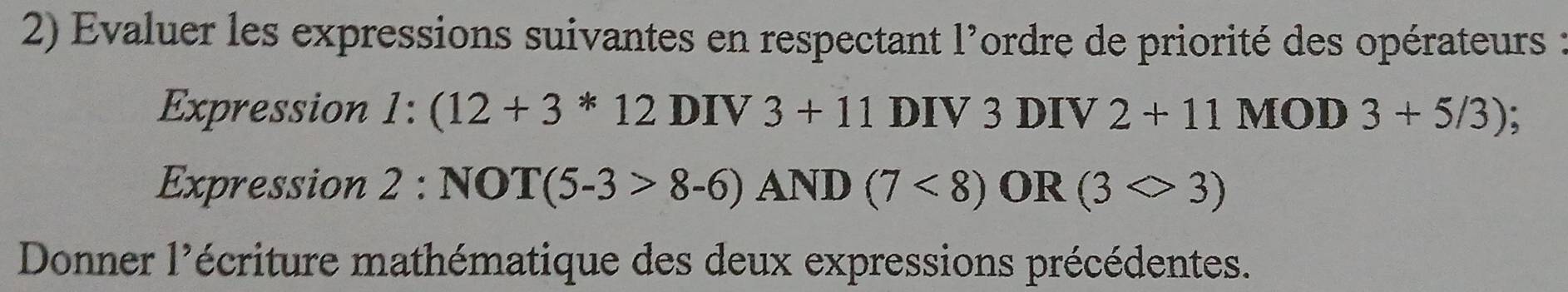 Evaluer les expressions suivantes en respectant l'ordre de priorité des opérateurs : 
Expression 1:(12+3*12DIV3+11 DIV3 DIV 2+11MOD3+5/3);
Expression 2:NOT(5-3>8-6)AND(7<8) OR (3Leftrightarrow 3)
Donner 1^ écriture mathématique des deux expressions précédentes.