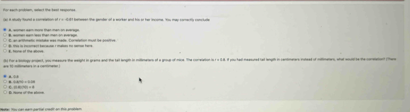 For each problem, select the best response.
(a) A study found a correlation of r=-0.61 between the gender of a worker and his or her income. You may correctly conclude
A. women earn more than men on average.
B. women earn less than men on average.
C. an arithmetic mistake was made. Correlation must be positive.
D. this is incorrect because 7 makes no sense here.
E. None of the above.
(b) For a biology project, you measure the weight in grams and the tail length in millimeters of a group of mice. The correlation i sr=0.8. If you had measured tail length in centimeters instead of millimeters, what would be the conrelation? (There
are 10 millimeters in a centimeter.)
A. 0.8
B 0.8/10=0.08
C. (0.8)(10)=8
D. None of the above.
Note: You can earn partial credit on this problem.