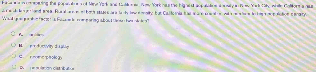 Facundo is comparing the populations of New York and California. New York has the highest population density in New York City, while California has
a much larger land area. Rural areas of both states are fairly low density, but California has more counties with medium to high population density.
What geographic factor is Facundo comparing about these two states?
A. politics
B. productivity display
C. geomorphology
D. population distribution